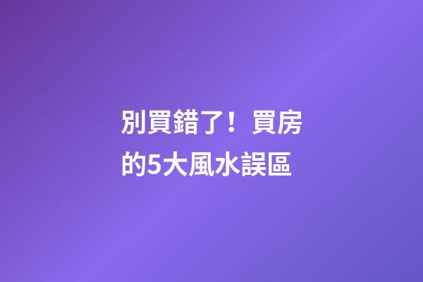 別買錯了！買房的5大風水誤區