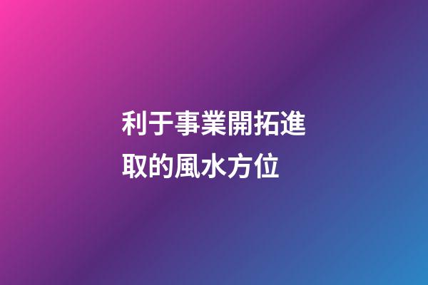 利于事業開拓進取的風水方位