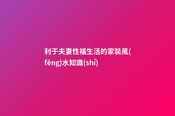 利于夫妻性福生活的家裝風(fēng)水知識(shí)