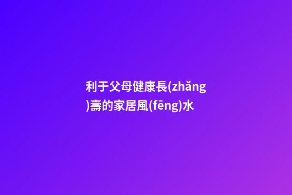 利于父母健康長(zhǎng)壽的家居風(fēng)水