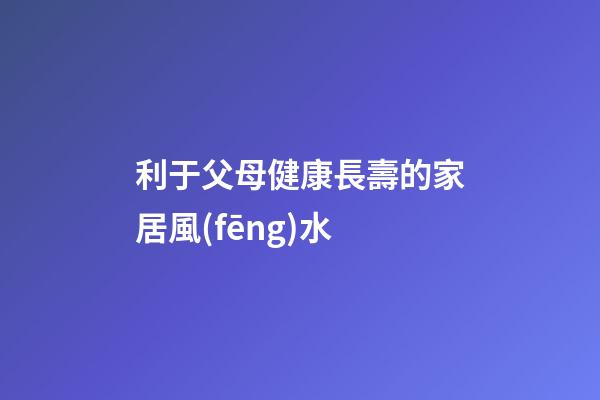 利于父母健康長壽的家居風(fēng)水