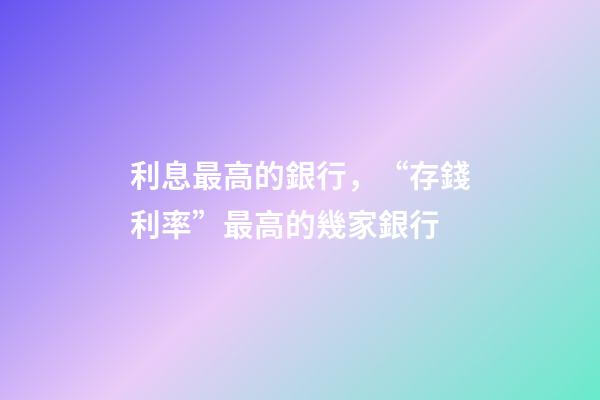 利息最高的銀行，“存錢利率”最高的幾家銀行-第1張-觀點-玄機派