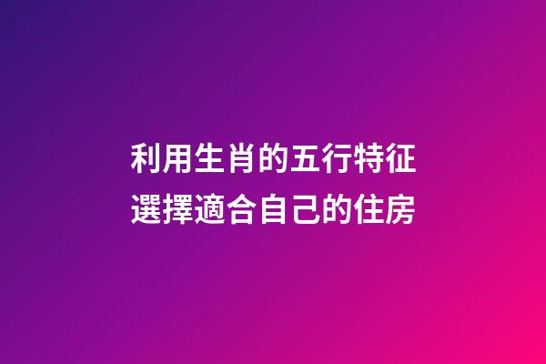 利用生肖的五行特征選擇適合自己的住房