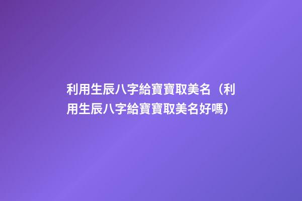 利用生辰八字給寶寶取美名（利用生辰八字給寶寶取美名好嗎）