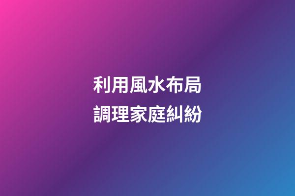 利用風水布局調理家庭糾紛