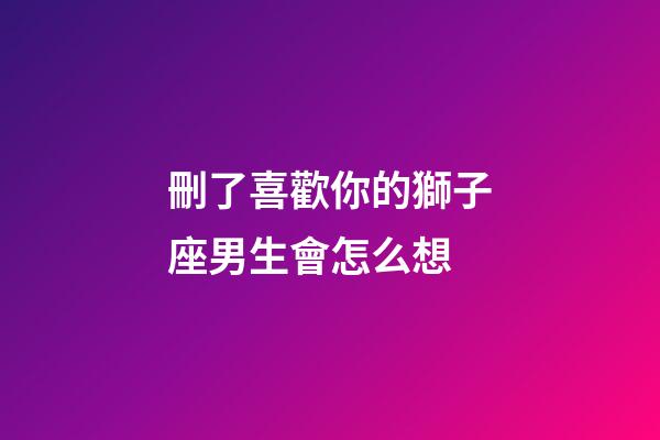 刪了喜歡你的獅子座男生會怎么想-第1張-星座運勢-玄機派