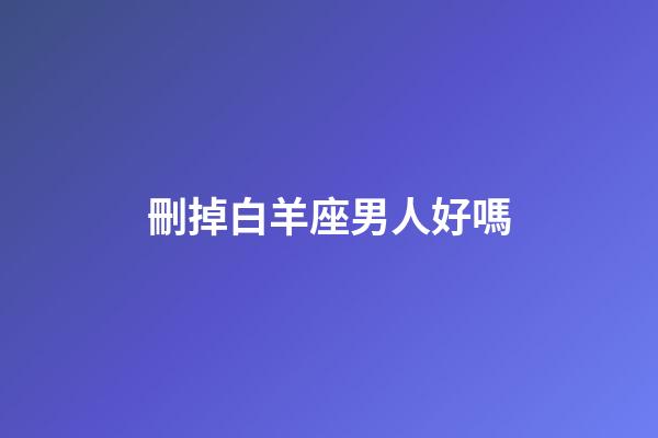 刪掉白羊座男人好嗎-第1張-星座運勢-玄機派