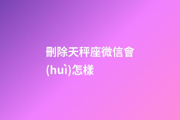 刪除天秤座微信會(huì)怎樣-第1張-星座運(yùn)勢(shì)-玄機(jī)派