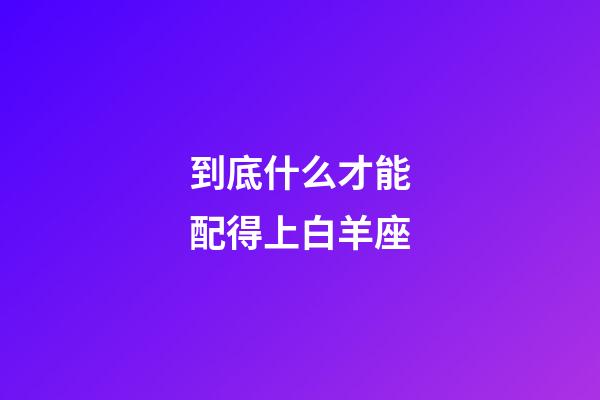到底什么才能配得上白羊座-第1張-星座運勢-玄機派