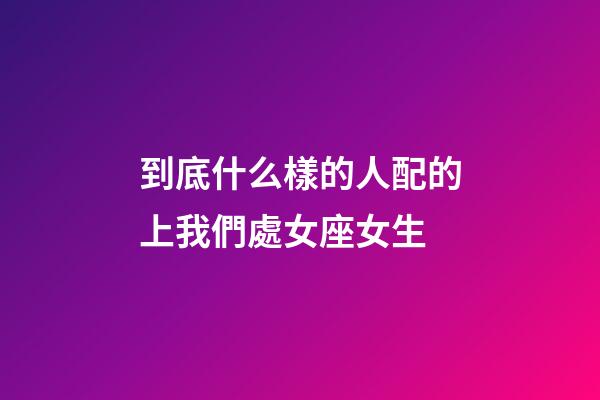到底什么樣的人配的上我們處女座女生-第1張-星座運勢-玄機派