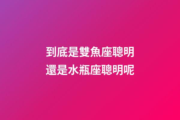 到底是雙魚座聰明還是水瓶座聰明呢-第1張-星座運勢-玄機派
