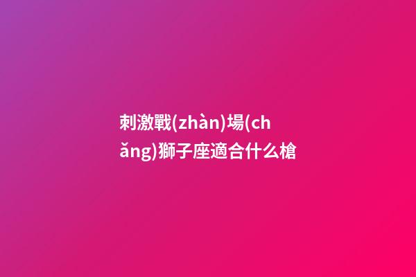刺激戰(zhàn)場(chǎng)獅子座適合什么槍-第1張-星座運(yùn)勢(shì)-玄機(jī)派