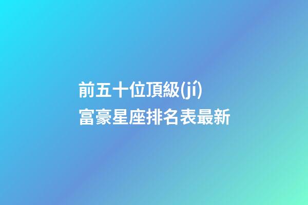 前五十位頂級(jí)富豪星座排名表最新-第1張-星座運(yùn)勢(shì)-玄機(jī)派
