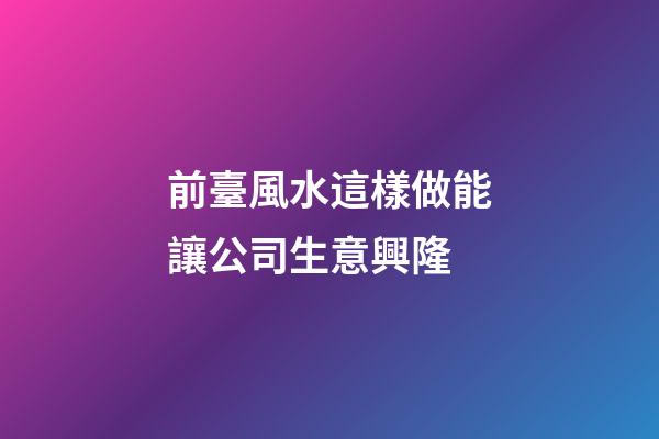 前臺風水這樣做能讓公司生意興隆