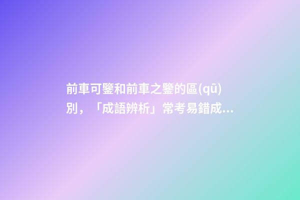 前車可鑒和前車之鑒的區(qū)別，「成語辨析」常考易錯成語7組!聚沙成塔-第1張-觀點-玄機派