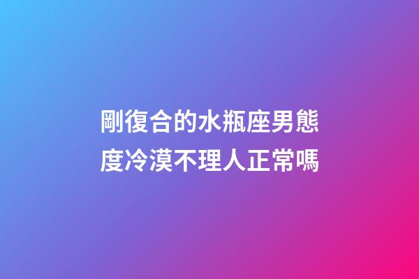 剛復合的水瓶座男態度冷漠不理人正常嗎-第1張-星座運勢-玄機派