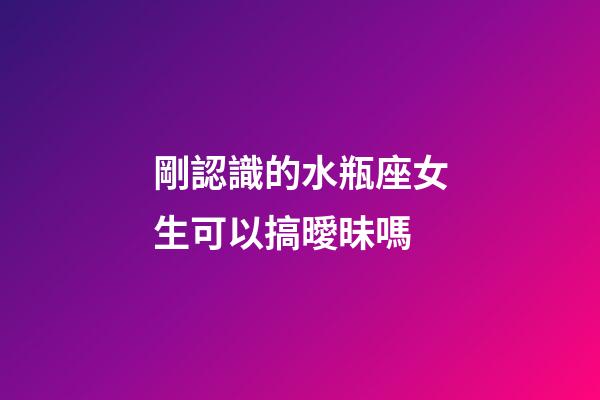 剛認識的水瓶座女生可以搞曖昧嗎-第1張-星座運勢-玄機派