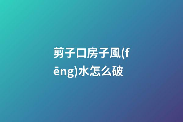 剪子口房子風(fēng)水怎么破