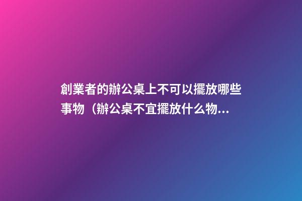 創業者的辦公桌上不可以擺放哪些事物（辦公桌不宜擺放什么物品）