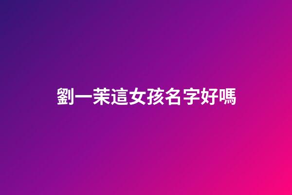 劉一茉這女孩名字好嗎(一茉這個名字怎么樣)