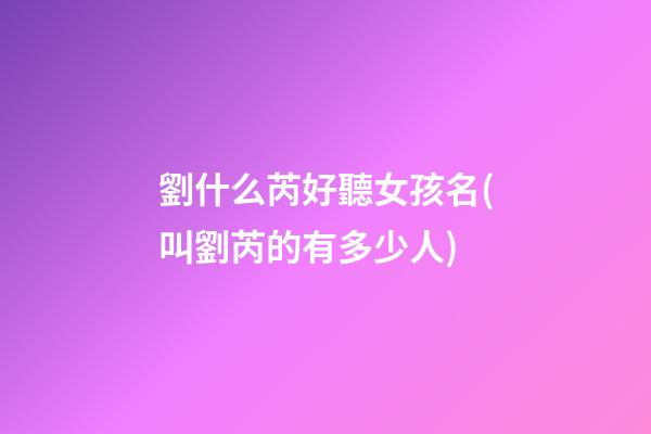 劉什么芮好聽女孩名(叫劉芮的有多少人)