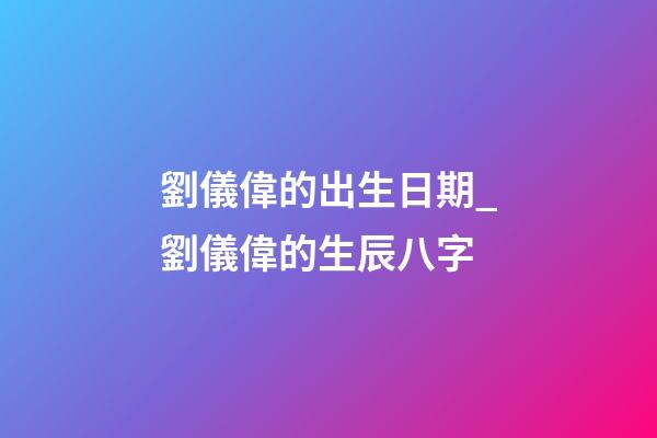 劉儀偉的出生日期_劉儀偉的生辰八字