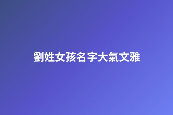 劉姓女孩名字大氣文雅(劉姓女孩優雅好聽名字2023年)-第1張-女孩起名-玄機派