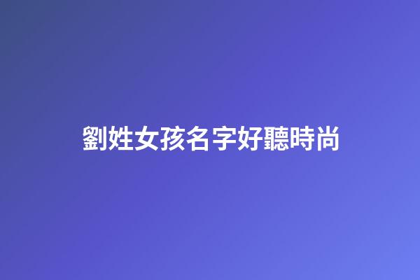 劉姓女孩名字好聽時尚(劉姓女孩名字大全)-第1張-女孩起名-玄機派