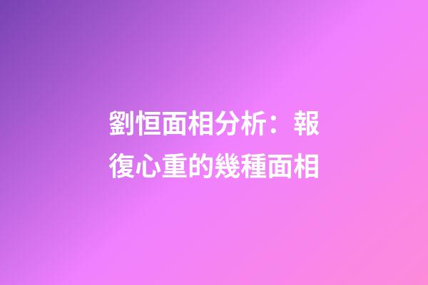 劉恒面相分析：報復心重的幾種面相