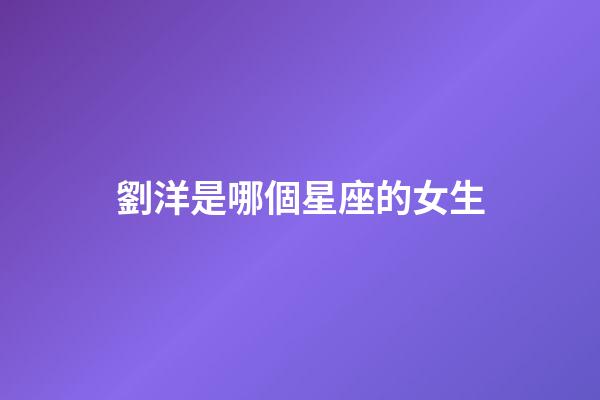 劉洋是哪個星座的女生-第1張-星座運勢-玄機派