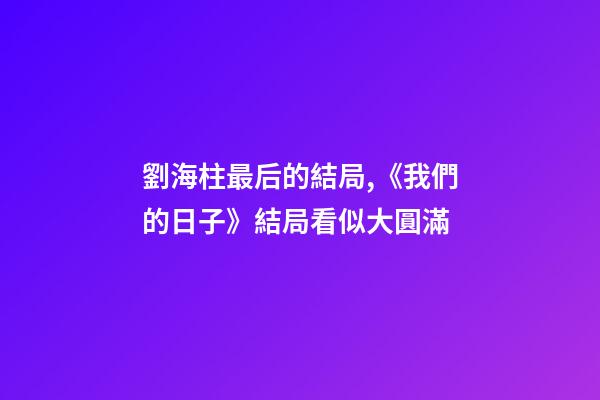 劉海柱最后的結局,《我們的日子》結局看似大圓滿-第1張-觀點-玄機派