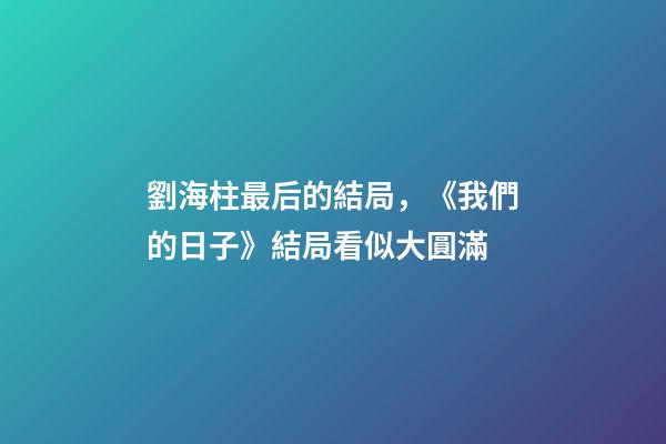 劉海柱最后的結局，《我們的日子》結局看似大圓滿-第1張-觀點-玄機派