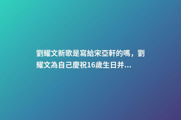 劉耀文新歌是寫給宋亞軒的嗎，劉耀文為自己慶祝16歲生日并發布新歌-第1張-觀點-玄機派