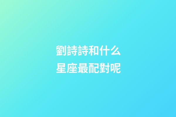 劉詩詩和什么星座最配對呢-第1張-星座運勢-玄機派