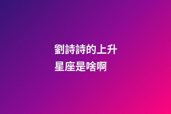 劉詩詩的上升星座是啥啊-第1張-星座運勢-玄機派