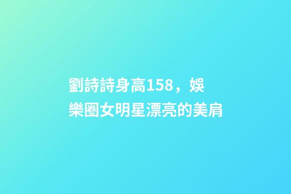 劉詩詩身高158，娛樂圈女明星漂亮的美肩-第1張-觀點-玄機派