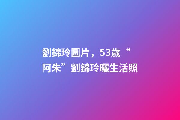 劉錦玲圖片，53歲“阿朱”劉錦玲曬生活照-第1張-觀點-玄機派