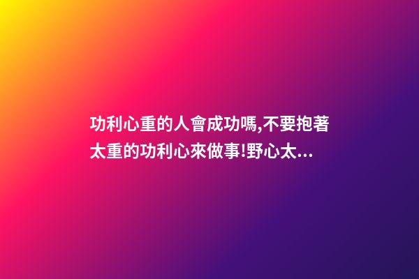 功利心重的人會成功嗎,不要抱著太重的功利心來做事!野心太大-第1張-觀點-玄機派