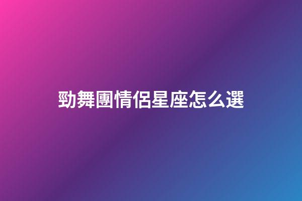 勁舞團情侶星座怎么選-第1張-星座運勢-玄機派