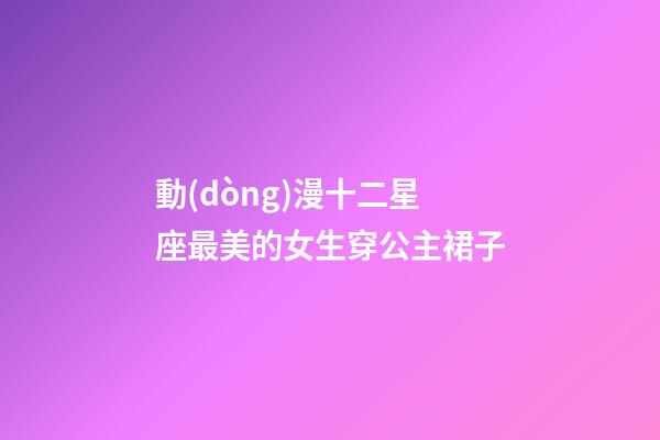 動(dòng)漫十二星座最美的女生穿公主裙子-第1張-星座運(yùn)勢-玄機(jī)派