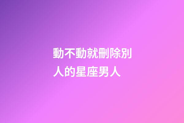 動不動就刪除別人的星座男人-第1張-星座運勢-玄機派
