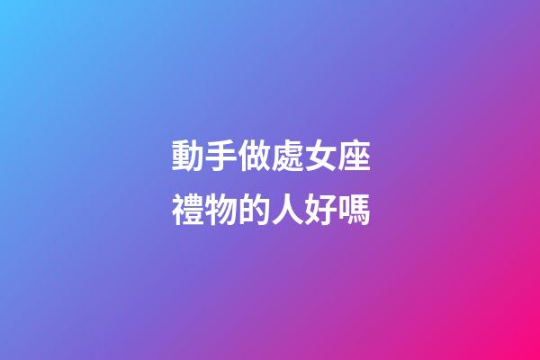 動手做處女座禮物的人好嗎-第1張-星座運勢-玄機派
