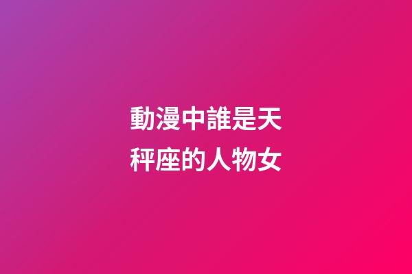 動漫中誰是天秤座的人物女-第1張-星座運勢-玄機派