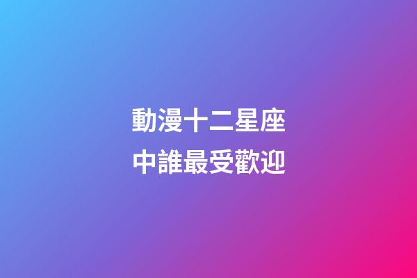 動漫十二星座中誰最受歡迎-第1張-星座運勢-玄機派