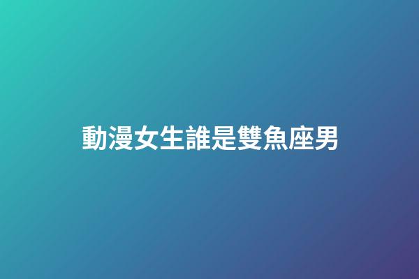 動漫女生誰是雙魚座男-第1張-星座運勢-玄機派