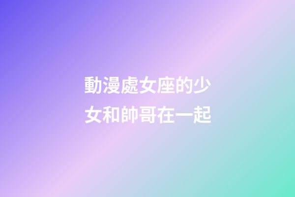 動漫處女座的少女和帥哥在一起-第1張-星座運勢-玄機派