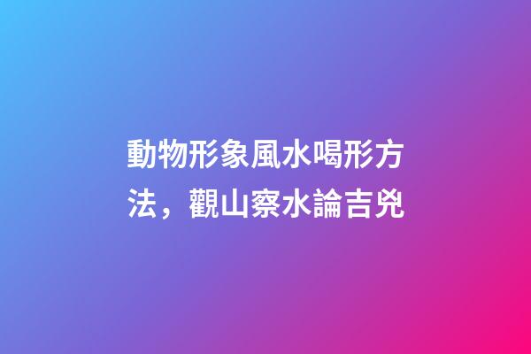 動物形象風水喝形方法，觀山察水論吉兇-第1張-觀點-玄機派