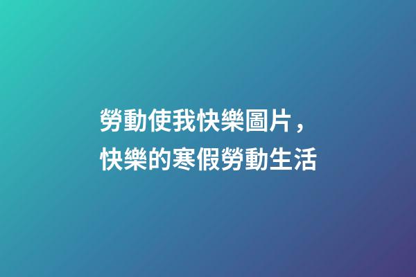 勞動使我快樂圖片，快樂的寒假勞動生活-第1張-觀點-玄機派