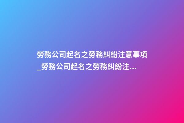 勞務公司起名之勞務糾紛注意事項_勞務公司起名之勞務糾紛注意事項