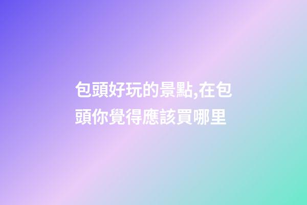 包頭好玩的景點,在包頭你覺得應該買哪里-第1張-觀點-玄機派